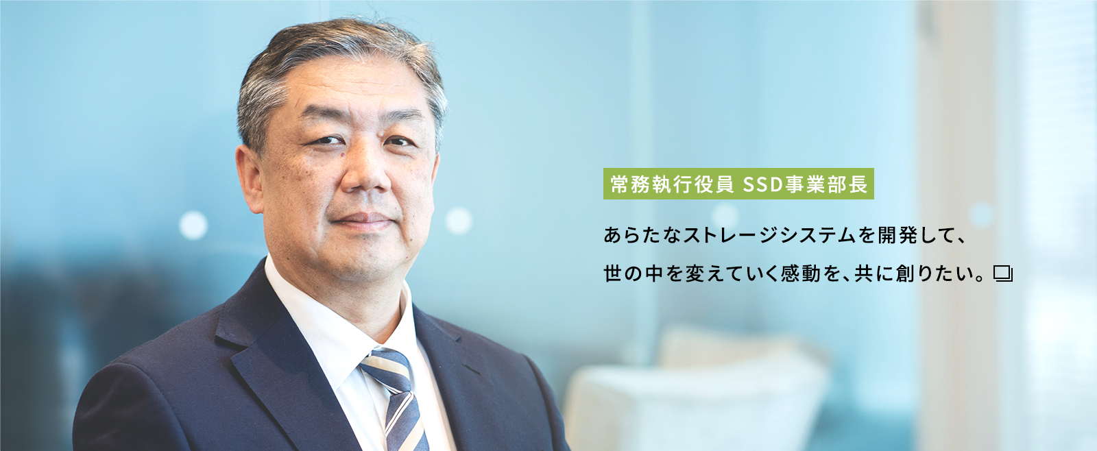 常務執行役員 SSD事業部長 あらたなストレージシステムを開発して、世の中を変えていく感動を、共に創りたい。