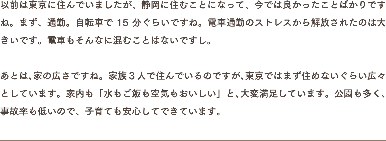 以前は東京に住んでいましたが、静岡に住むことになって、今では良かったことばかりですね。まず、通勤。自転車で15分ぐらいですね。電車通勤のストレスから解放されたのは大きいです。電車もそんなに混むことはないですし。あとは、家の広さですね。家族3人で住んでいるのですが、東京ではまず住めないぐらい広々としています。家内も「水もご飯も空気もおいしい」と、大変満足しています。公園も多く、事故率も低いので、子育ても安心してできています。