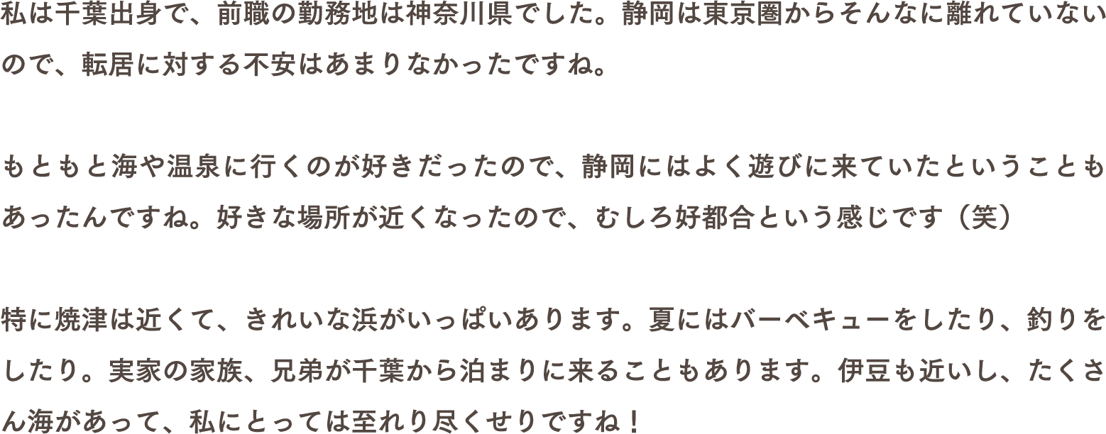 私は千葉出身で、前職の勤務地は神奈川県でした。静岡は東京圏からそんなに離れていないので、転居に対する不安はあまりなかったですね。もともと海や温泉に行くのが好きだったので、静岡にはよく遊びに来ていたということもあったんですね。好きな場所が近くなったので、むしろ好都合という感じです（笑）特に焼津は近くて、きれいな浜がいっぱいあります。夏にはバーベキューをしたり、釣りをしたり。実家の家族、兄弟が千葉から泊まりに来ることもあります。伊豆も近いし、たくさん海があって、私にとっては至れり尽くせりですね！